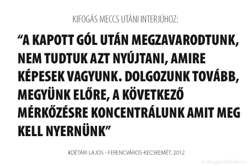 A kapott gól után megzavarodtunk, nem tudtuk azt nyújtani, amire képesek vagyunk. Dolgozunk tovább, megyünk előre, a következő, Pécs elleni mérkőzésre koncentrálunk, amit meg kell nyernünk.