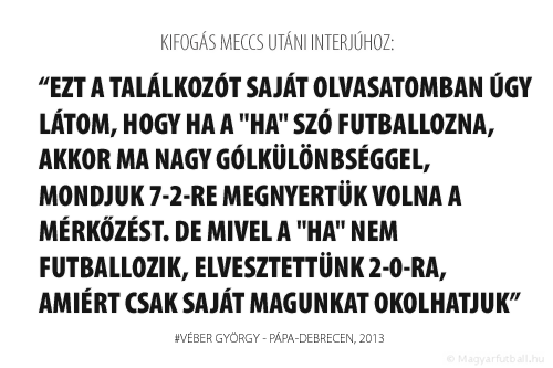 Ezt a találkozót saját olvasatomban úgy látom, hogy ha a "ha" szó futballozna, akkor ma nagy gólkülönbséggel, mondjuk 7-2-re megnyertük volna a mérkőzést. De mivel a "ha" nem futballozik, elvesztettünk 2-0-ra, amiért csak saját magunkat okolhatjuk.