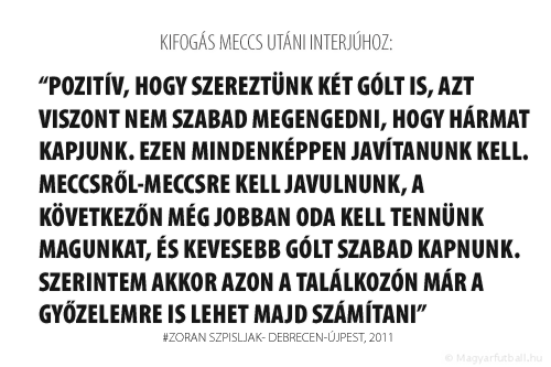 Pozitív, hogy szereztünk két gólt is, azt viszont nem szabad megengedni, hogy hármat kapjunk. Ezen mindenképpen javítanunk kell. Meccsről-meccsre kell javulnunk, a következőn még jobban oda kell tennünk magunkat, és kevesebb gólt szabad kapnunk. Szerintem akkor azon a találkozón már a győzelemre is lehet majd számítani.