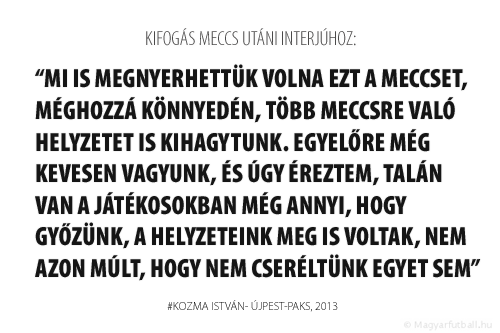 Mi is megnyerhettük volna ezt a meccset, méghozzá könnyedén, több meccsre való helyzetet is kihagytunk. Egyelőre még kevesen vagyunk, és úgy éreztem, talán van a játékosokban még annyi, hogy győzünk, a helyzeteink meg is voltak, nem azon múlt, hogy nem cseréltünk egyet sem.