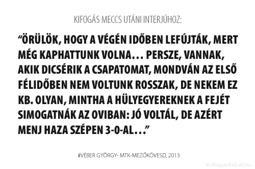 Örülök, hogy a végén időben lefújták, mert még kaphattunk volna… Persze, vannak, akik dicsérik a csapatomat, mondván az első félidőben nem voltunk rosszak, de nekem ez kb. olyan, mintha a hülyegyereknek a fejét simogatnák az oviban: jó voltál, de azért menj haza szépen 3-0-al… 