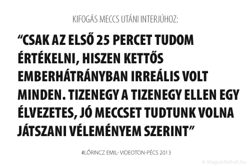 Csak az első 25 percet tudom értékelni, hiszen kettős emberhátrányban irreális volt minden. Tizenegy a tizenegy ellen egy élvezetes, jó meccset tudtunk volna játszani véleményem szerint.