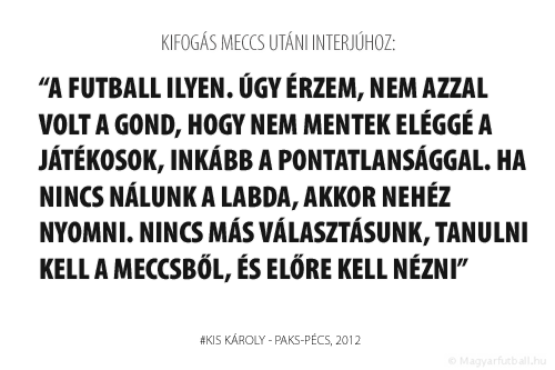 A futball ilyen. Úgy érzem, nem azzal volt a gond, hogy nem mentek eléggé a játékosok, inkább a pontatlansággal. Ha nincs nálunk a labda, akkor nehéz nyomni. Nincs más választásunk, tanulni kell a meccsből, és előre kell nézni.