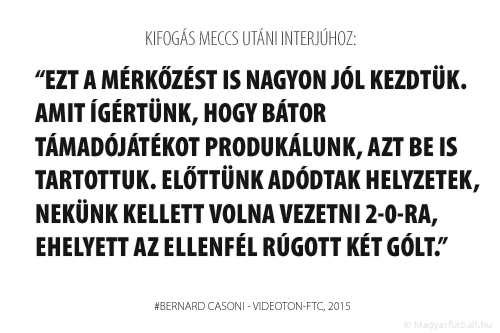 Ezt a mérkőzést is nagyon jól kezdtük. Amit ígértünk, hogy bátor támadójátékot produkálunk, azt be is tartottuk. Előttünk adódtak helyzetek, nekünk kellett volna vezetni 2-0-ra, ehelyett az ellenfél rúgott két gólt .