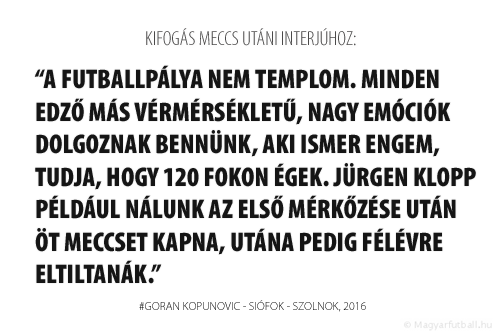 a futballpálya nem templom. Minden edző más vérmérsékletű, nagy emóciók dolgoznak bennünk, aki ismer engem, tudja, hogy 120 fokon égek. Jürgen Klopp például nálunk az első mérkőzése után öt meccset kapna, utána pedig félévre eltiltanák.