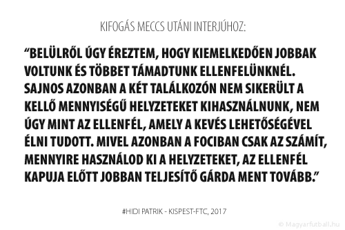 Belülről úgy éreztem, hogy kiemelkedően jobbak voltunk és többet támadtunk ellenfelünknél. Sajnos azonban a két találkozón nem sikerült a kellő mennyiségű helyzeteket kihasználnunk, nem úgy mint a Fradi, amely a kevés lehetőségével élni tudott. Mivel azonban a fociban csak az számít, mennyire használod ki a helyzeteket, az ellenfél kapuja előtt jobban teljesítő gárda ment tovább.