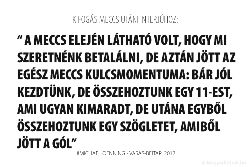 A meccs elején látható volt, hogy mi szeretnénk betalálni, de aztán jött az egész meccs kulcsmomentuma: bár jól kezdtünk, de összehoztunk egy 11-est, ami ugyan kimaradt, de utána egyből összehoztunk egy szögletet, amiből jött a gól.