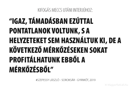 Igaz, támadásban ezúttal pontatlanok voltunk, s a helyzeteket sem használtuk ki, de a következő mérkőzéseken sokat profitálhatunk ebből a mérkőzésből.