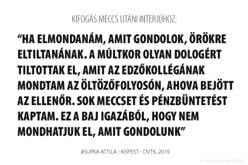 HA ELMONDANÁM, AMIT GONDOLOK, ÖRÖKRE ELTILTANÁNAK. A MÚLTKOR OLYAN DOLOGÉRT TILTOTTAK EL, AMIT AZ EDZŐKOLLÉGÁNAK MONDTAM AZ ÖLTÖZŐFOLYOSÓN, AHOVA BEJÖTT AZ ELLENŐR. SOK MECCSET ÉS PÉNZBÜNTETÉST KAPTAM. EZ A BAJ IGAZÁBÓL, HOGY NEM MONDHATJUK EL, AMIT GONDOLUNK.