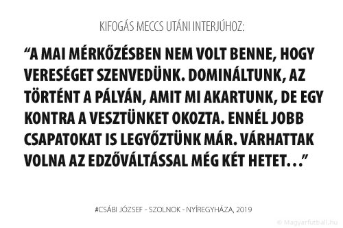 A mai mérkőzésben nem volt benne, hogy vereséget szenvedünk. Domináltunk, az történt a pályán, amit mi akartunk, de egy kontra a vesztünket okozta. Ennél a Nyíregyházánál jobb csapatokat is legyőztünk már. Várhattak volna az edzőváltással még két hetet…