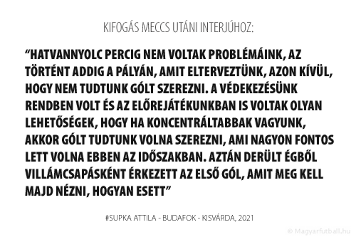 Hatvannyolc percig nem voltak problémáink, az történt addig a pályán, amit elterveztünk, azon kívül, hogy nem tudtunk gólt szerezni. A védekezésünk rendben volt és az előrejátékunkban is voltak olyan lehetőségek, hogy ha koncentráltabbak vagyunk, akkor gólt tudtunk volna szerezni, ami nagyon fontos lett volna ebben az időszakban. Aztán derült égből villámcsapásként érkezett az első gól, amit meg kell majd nézni, hogyan esett.