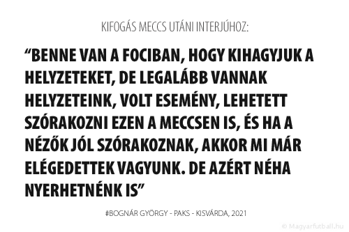 Benne van a fociban, hogy kihagyjuk a helyzeteket, de legalább vannak helyzeteink, volt esemény, lehetett szórakozni ezen a meccsen is, és ha a nézők jól szórakoznak, akkor mi már elégedettek vagyunk. De azért néha nyerhetnénk is.