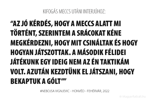 Az jó kérdés, hogy a meccs alatt mi történt, szerintem a srácokat kéne megkérdezni, hogy mit csináltak és hogy hogyan játszottak.

A MÁSODIK FÉLIDEI JÁTÉKUNK EGY IDEIG NEM AZ ÉN TAKTIKÁM VOLT. AZUTÁN KEZDTÜNK EL JÁTSZANI, HOGY BEKAPTUK A GÓLT A FEHÉRVÁRTÓL